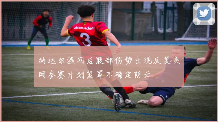 纳达尔温网后腹部伤势出现反复美网参赛计划笼罩不确定阴云
