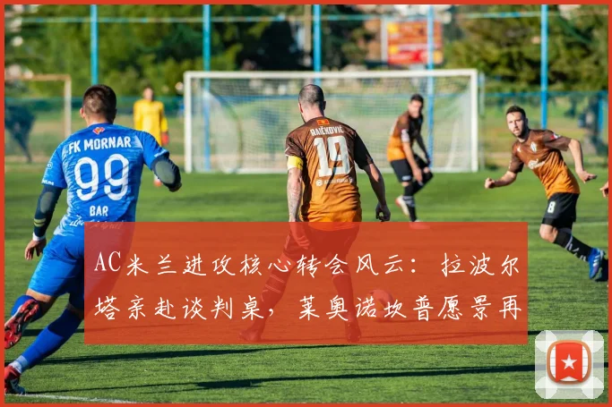 AC米兰进攻核心转会风云:拉波尔塔亲赴谈判桌,莱奥诺坎普愿景再燃