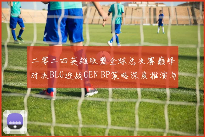 二零二四英雄联盟全球总决赛巅峰对决BLG迎战GEN BP策略深度推演与胜负预测