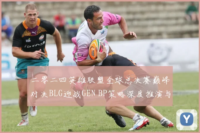 二零二四英雄联盟全球总决赛巅峰对决BLG迎战GEN BP策略深度推演与胜负预测