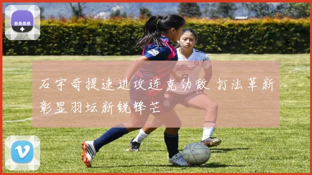石宇奇提速进攻连克劲敌 打法革新彰显羽坛新锐锋芒