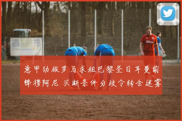 意甲劲旅罗马求租巴黎圣日耳曼前锋穆阿尼 买断条件分歧令转会迷雾重重