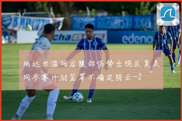 纳达尔温网后腹部伤势出现反复美网参赛计划笼罩不确定阴云