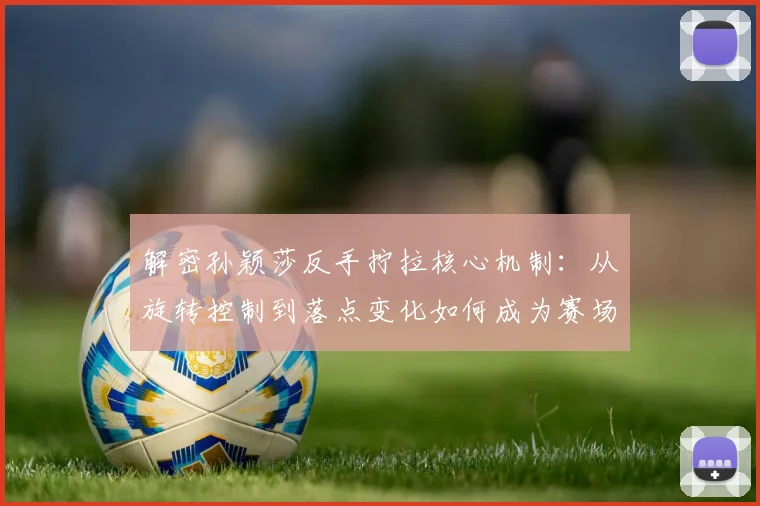 解密孙颖莎反手拧拉核心机制：从旋转控制到落点变化如何成为赛场杀招