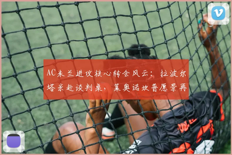 AC米兰进攻核心转会风云：拉波尔塔亲赴谈判桌，莱奥诺坎普愿景再燃
