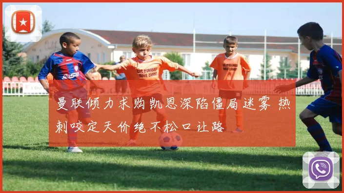 曼联倾力求购凯恩深陷僵局迷雾 热刺咬定天价绝不松口让路