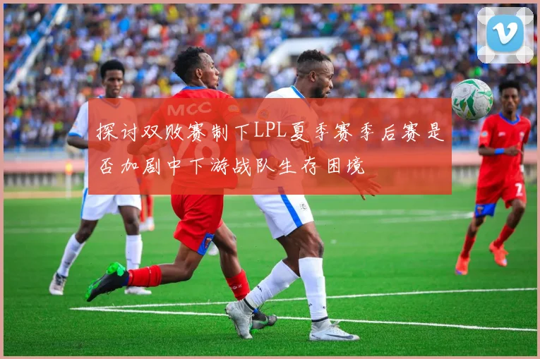探讨双败赛制下LPL夏季赛季后赛是否加剧中下游战队生存困境