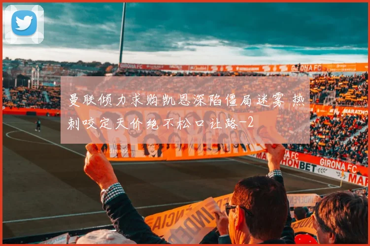曼联倾力求购凯恩深陷僵局迷雾 热刺咬定天价绝不松口让路