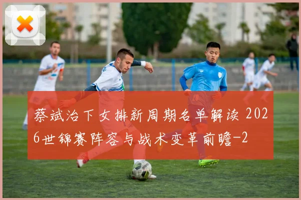 蔡斌治下女排新周期名单解读 2026世锦赛阵容与战术变革前瞻