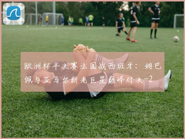 欧洲杯半决赛法国战西班牙：姆巴佩与亚马尔新老巨星巅峰对决