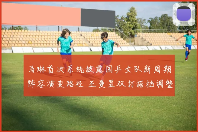 马琳首次系统披露国乒女队新周期阵容演变路径 王曼昱双打搭档调整内幕与战术思路解析