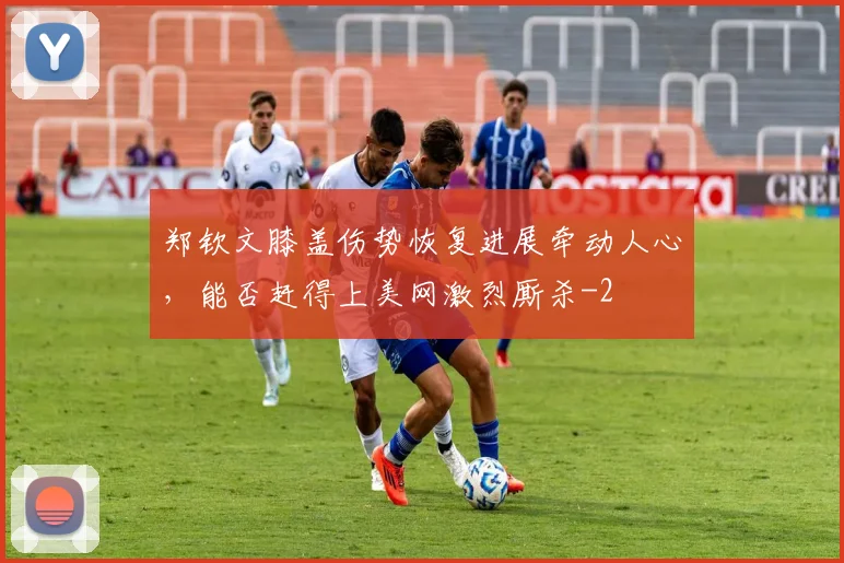 郑钦文膝盖伤势恢复进展牵动人心,能否赶得上美网激烈厮杀
