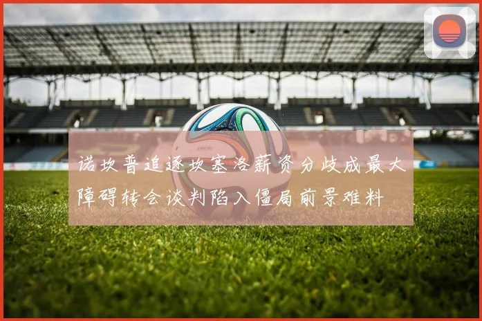 诺坎普追逐坎塞洛薪资分歧成最大障碍转会谈判陷入僵局前景难料