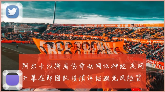 阿尔卡拉斯肩伤牵动网坛神经 美网开幕在即团队谨慎评估避免风险冒进