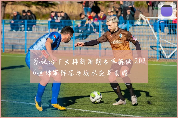 蔡斌治下女排新周期名单解读 2026世锦赛阵容与战术变革前瞻