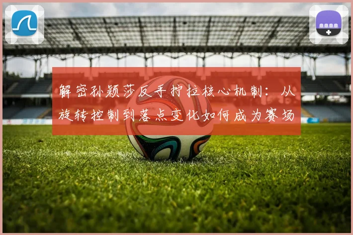 解密孙颖莎反手拧拉核心机制：从旋转控制到落点变化如何成为赛场杀招