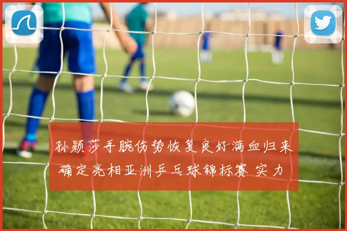 孙颖莎手腕伤势恢复良好满血归来 确定亮相亚洲乒乓球锦标赛 实力捍卫冠军荣耀
