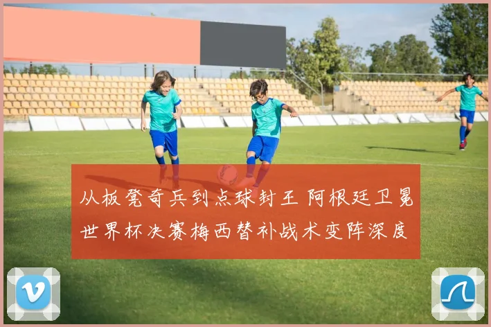 从板凳奇兵到点球封王 阿根廷卫冕世界杯决赛梅西替补战术变阵深度解析