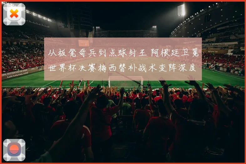 从板凳奇兵到点球封王 阿根廷卫冕世界杯决赛梅西替补战术变阵深度解析