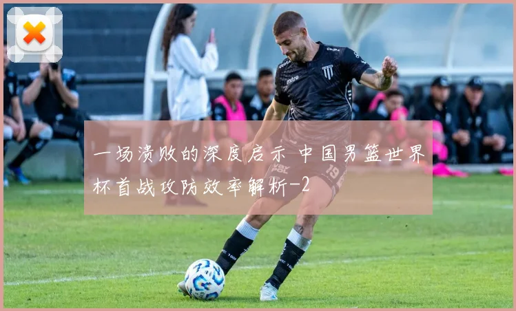 一场溃败的深度启示 中国男篮世界杯首战攻防效率解析