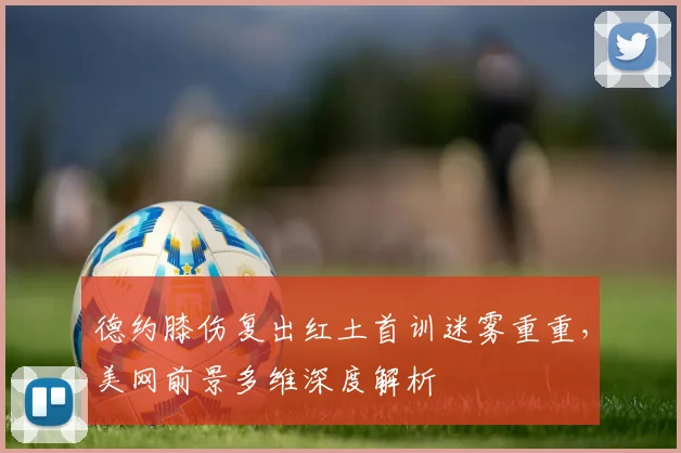德约膝伤复出红土首训迷雾重重，美网前景多维深度解析